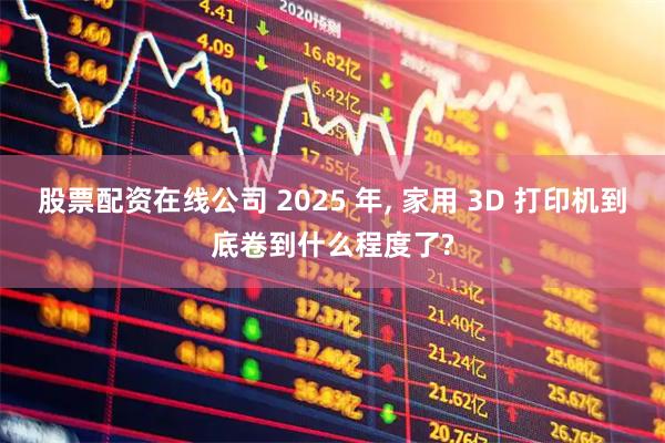 股票配资在线公司 2025 年, 家用 3D 打印机到底卷到什么程度了?