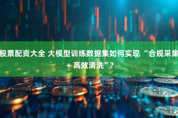 股票配资大全 大模型训练数据集如何实现 “合规采集 + 高效清洗”?