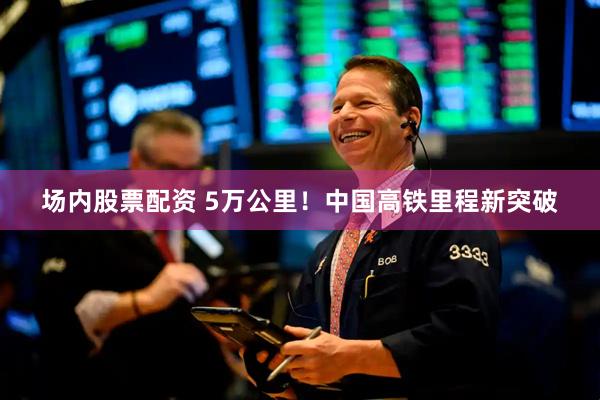 场内股票配资 5万公里！中国高铁里程新突破