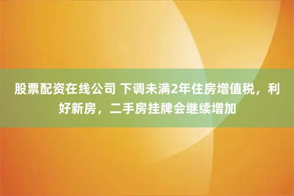 股票配资在线公司 下调未满2年住房增值税,利好新房,二手房挂牌会继续增加
