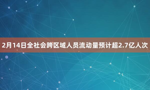 2月14日全社会跨区域人员流动量预计超2.7亿人次