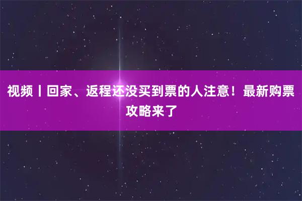 视频丨回家、返程还没买到票的人注意！最新购票攻略来了