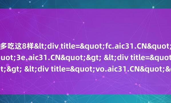 多吃这8样<div title="fc.aic31.CN"> <div title="3e.aic31.CN"> <div title="x1.aic31.CN"> <div title="vo.aic31.CN"> <div title="d4.aic31.CN" /></di