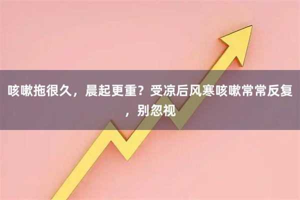 咳嗽拖很久,晨起更重?受凉后风寒咳嗽常常反复,别忽视