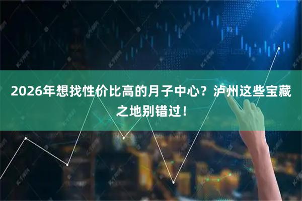 2026年想找性价比高的月子中心?泸州这些宝藏之地别错过!
