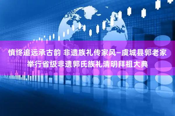 慎终追远承古韵 非遗族礼传家风—虞城县郭老家举行省级非遗郭氏族礼清明拜祖大典