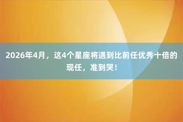 2026年4月，这4个星座将遇到比前任优秀十倍的现任，准到哭！