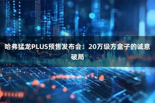 哈弗猛龙PLUS预售发布会：20万级方盒子的诚意破局